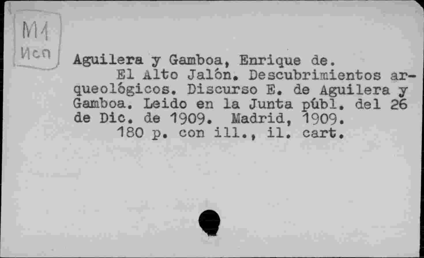 ﻿М4
J Исп
Aguilera у Gamboa, Enrique de.
El Alto Jalon. Descubrimientos ar-queolôgicos. Discurso E. de Aguilera y Gamboa. Leido en la Junta pûbl. del 26 de Die. de 1909. Madrid, 1909.
180 p. con ill., il. cart.